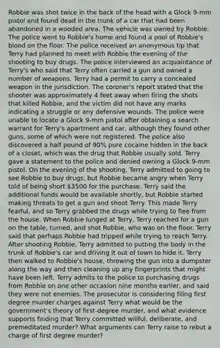 Robbie was shot twice in the back of the head with a Glock 9-mm pistol and found dead in the trunk of a car that had been abandoned in a wooded area. The vehicle was owned by Robbie. The police went to Robbie's home and found a pool of Robbie's blood on the floor. The police received an anonymous tip that Terry had planned to meet with Robbie the evening of the shooting to buy drugs. The police interviewed an acquaintance of Terry's who said that Terry often carried a gun and owned a number of weapons. Terry had a permit to carry a concealed weapon in the jurisdiction. The coroner's report stated that the shooter was approximately 4 feet away when firing the shots that killed Robbie, and the victim did not have any marks indicating a struggle or any defensive wounds. The police were unable to locate a Glock 9-mm pistol after obtaining a search warrant for Terry's apartment and car, although they found other guns, some of which were not registered. The police also discovered a half pound of 90% pure cocaine hidden in the back of a closet, which was the drug that Robbie usually sold. Terry gave a statement to the police and denied owning a Glock 9-mm pistol. On the evening of the shooting, Terry admitted to going to see Robbie to buy drugs, but Robbie became angry when Terry told of being short 3500 for the purchase. Terry said the additional funds would be available shortly, but Robbie started making threats to get a gun and shoot Terry. This made Terry fearful, and so Terry grabbed the drugs while trying to flee from the house. When Robbie lunged at Terry, Terry reached for a gun on the table, turned, and shot Robbie, who was on the floor. Terry said that perhaps Robbie had tripped while trying to reach Terry. After shooting Robbie, Terry admitted to putting the body in the trunk of Robbie's car and driving it out of town to hide it. Terry then walked to Robbie's house, throwing the gun into a dumpster along the way and then cleaning up any fingerprints that might have been left. Terry admits to the police to purchasing drugs from Robbie on one other occasion nine months earlier, and said they were not enemies. The prosecutor is considering filing first degree murder charges against Terry what would be the government's theory of first-degree murder, and what evidence supports finding that Terry committed willful, deliberate, and premeditated murder? What arguments can Terry raise to rebut a charge of first degree murder?