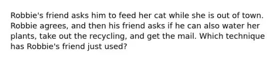 Robbie's friend asks him to feed her cat while she is out of town. Robbie agrees, and then his friend asks if he can also water her plants, take out the recycling, and get the mail. Which technique has Robbie's friend just used?