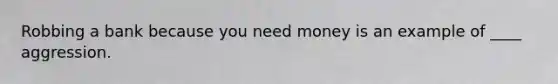 Robbing a bank because you need money is an example of ____ aggression.