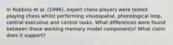 In Robbins et al. (1996), expert chess players were tested playing chess whilst performing visuospatial, phonological loop, central executive and control tasks. What differences were found between these working memory model components? What claim does it support?