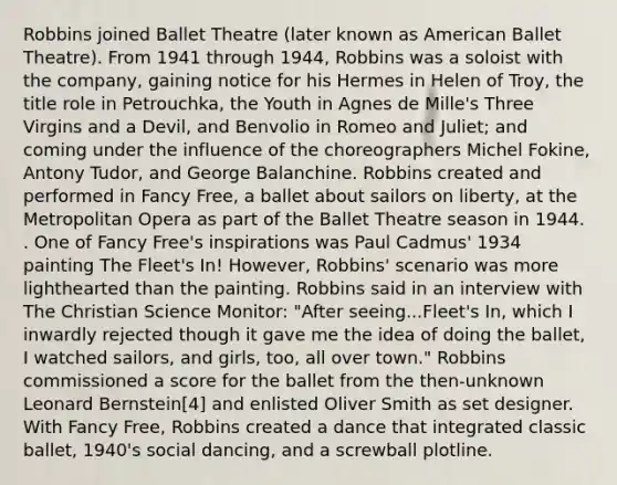 Robbins joined Ballet Theatre (later known as American Ballet Theatre). From 1941 through 1944, Robbins was a soloist with the company, gaining notice for his Hermes in Helen of Troy, the title role in Petrouchka, the Youth in Agnes de Mille's Three Virgins and a Devil, and Benvolio in Romeo and Juliet; and coming under the influence of the choreographers Michel Fokine, Antony Tudor, and George Balanchine. Robbins created and performed in Fancy Free, a ballet about sailors on liberty, at the Metropolitan Opera as part of the Ballet Theatre season in 1944. . One of Fancy Free's inspirations was Paul Cadmus' 1934 painting The Fleet's In! However, Robbins' scenario was more lighthearted than the painting. Robbins said in an interview with The Christian Science Monitor: "After seeing...Fleet's In, which I inwardly rejected though it gave me the idea of doing the ballet, I watched sailors, and girls, too, all over town." Robbins commissioned a score for the ballet from the then-unknown Leonard Bernstein[4] and enlisted Oliver Smith as set designer. With Fancy Free, Robbins created a dance that integrated classic ballet, 1940's social dancing, and a screwball plotline.