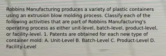 Robbins Manufacturing produces a variety of plastic containers using an extrusion blow molding process. Classify each of the following activities that are part of Robbins​ Manufacturing's operating process as either​ unit-level, batch-level,​ product-level, or​ facility-level. 1. Patents are obtained for each new type of container mold: A. Unit-Level B. Batch-Level C. Product-Level D. Facility-Level