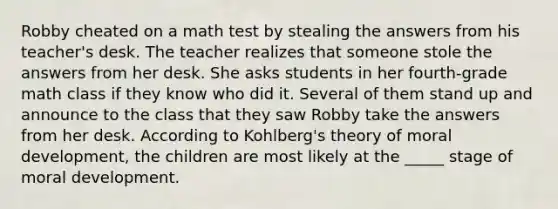 Robby cheated on a math test by stealing the answers from his teacher's desk. The teacher realizes that someone stole the answers from her desk. She asks students in her fourth-grade math class if they know who did it. Several of them stand up and announce to the class that they saw Robby take the answers from her desk. According to Kohlberg's theory of moral development, the children are most likely at the _____ stage of moral development.