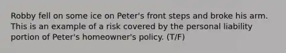 Robby fell on some ice on Peter's front steps and broke his arm. This is an example of a risk covered by the personal liability portion of Peter's homeowner's policy. (T/F)