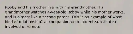 Robby and his mother live with his grandmother. His grandmother watches 4-year-old Robby while his mother works, and is almost like a second parent. This is an example of what kind of relationship? a. companionate b. parent-substitute c. involved d. remote