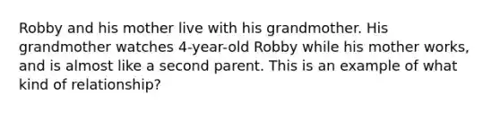 Robby and his mother live with his grandmother. His grandmother watches 4-year-old Robby while his mother works, and is almost like a second parent. This is an example of what kind of relationship?