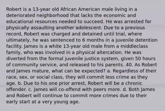 Robert is a 13-year old African American male living in a deteriorated neighborhood that lacks the economic and educational resources needed to succeed. He was arrested for physically assaulting another adolescent. Due to a previous record, Robert was charged and detained until trial, where ultimately, he was sentenced to 6 months in a juvenile detention facility. James is a white 13-year old male from a middleclass family, who was involved in a physical altercation. He was diverted from the formal juvenile justice system, given 50 hours of community service, and released to his parents. 40. As Robert and James mature, what can be expected? a. Regardless of their race, sex, or social class, they will commit less crime as they age. b. Due to his one prior arrest, Robert will be a chronic offender. c. James will co-offend with peers more. d. Both James and Robert will continue to commit more crimes due to their early start at a very young age.