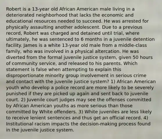 Robert is a 13-year old African American male living in a deteriorated neighborhood that lacks the economic and educational resources needed to succeed. He was arrested for physically assaulting another adolescent. Due to a previous record, Robert was charged and detained until trial, where ultimately, he was sentenced to 6 months in a juvenile detention facility. James is a white 13-year old male from a middle-class family, who was involved in a physical altercation. He was diverted from the formal juvenile justice system, given 50 hours of community service, and released to his parents. Which statement is false when attempting to explain this disproportionate minority group involvement in serious crime and contact with the juvenile justice system? 1) African American youth who develop a police record are more likely to be severely punished if they are picked up again and sent back to juvenile court. 2) Juvenile court judges may see the offenses committed by African American youths as more serious than those committed by White offenders. 3) White juveniles are less likely to receive lenient sentences and thus get an official record. 4) Institutional racism impacts the decision-making process found in the juvenile justice system.