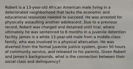 Robert is a 13-year-old African American male living in a deteriorated neighborhood that lacks the economic and educational resources needed to succeed. He was arrested for physically assaulting another adolescent. Due to a previous record, Robert was charged and detained until trial, where ultimately he was sentenced to 6 months in a juvenile detention facility. James is a white 13-year-old male from a middle-class family, who was involved in a physical altercation. He was diverted from the formal juvenile justice system, given 50 hours of community service, and released to his parents. Given Robert and James's backgrounds, what is the connection between their social class and delinquency?