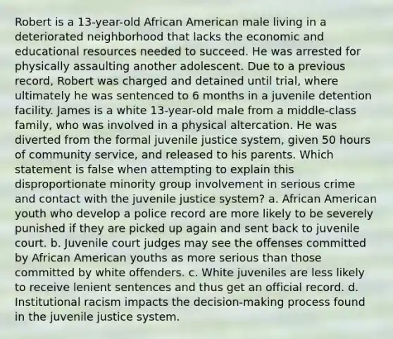 Robert is a 13-year-old African American male living in a deteriorated neighborhood that lacks the economic and educational resources needed to succeed. He was arrested for physically assaulting another adolescent. Due to a previous record, Robert was charged and detained until trial, where ultimately he was sentenced to 6 months in a juvenile detention facility. James is a white 13-year-old male from a middle-class family, who was involved in a physical altercation. He was diverted from the formal juvenile justice system, given 50 hours of community service, and released to his parents. Which statement is false when attempting to explain this disproportionate minority group involvement in serious crime and contact with the juvenile justice system? a. African American youth who develop a police record are more likely to be severely punished if they are picked up again and sent back to juvenile court. b. Juvenile court judges may see the offenses committed by African American youths as more serious than those committed by white offenders. c. White juveniles are less likely to receive lenient sentences and thus get an official record. d. Institutional racism impacts the decision-making process found in the juvenile justice system.