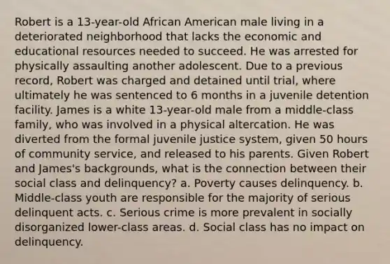 Robert is a 13-year-old African American male living in a deteriorated neighborhood that lacks the economic and educational resources needed to succeed. He was arrested for physically assaulting another adolescent. Due to a previous record, Robert was charged and detained until trial, where ultimately he was sentenced to 6 months in a juvenile detention facility. James is a white 13-year-old male from a middle-class family, who was involved in a physical altercation. He was diverted from the formal juvenile justice system, given 50 hours of community service, and released to his parents. Given Robert and James's backgrounds, what is the connection between their social class and delinquency? a. Poverty causes delinquency. b. Middle-class youth are responsible for the majority of serious delinquent acts. c. Serious crime is more prevalent in socially disorganized lower-class areas. d. Social class has no impact on delinquency.