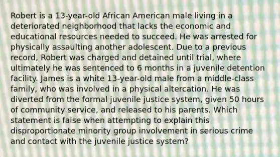 Robert is a 13-year-old African American male living in a deteriorated neighborhood that lacks the economic and educational resources needed to succeed. He was arrested for physically assaulting another adolescent. Due to a previous record, Robert was charged and detained until trial, where ultimately he was sentenced to 6 months in a juvenile detention facility. James is a white 13-year-old male from a middle-class family, who was involved in a physical altercation. He was diverted from the formal juvenile justice system, given 50 hours of community service, and released to his parents. Which statement is false when attempting to explain this disproportionate minority group involvement in serious crime and contact with the juvenile justice system?