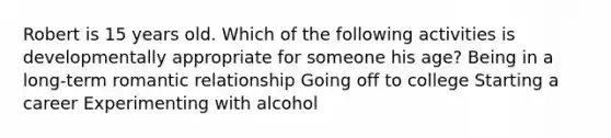 Robert is 15 years old. Which of the following activities is developmentally appropriate for someone his age? Being in a long-term romantic relationship Going off to college Starting a career Experimenting with alcohol