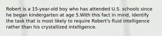 Robert is a 15-year-old boy who has attended U.S. schools since he began kindergarten at age 5.With this fact in mind, identify the task that is most likely to require Robert's fluid intelligence rather than his crystallized intelligence.