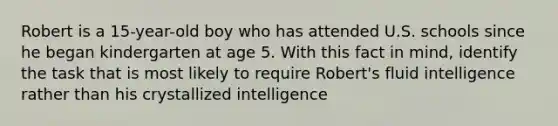 Robert is a 15-year-old boy who has attended U.S. schools since he began kindergarten at age 5. With this fact in mind, identify the task that is most likely to require Robert's fluid intelligence rather than his crystallized intelligence