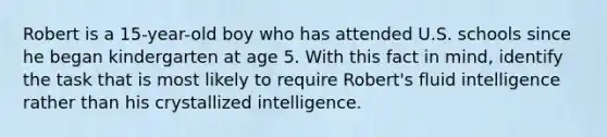 Robert is a 15-year-old boy who has attended U.S. schools since he began kindergarten at age 5. With this fact in mind, identify the task that is most likely to require Robert's fluid intelligence rather than his crystallized intelligence.