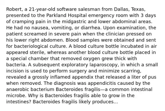 Robert, a 21-year-old software salesman from Dallas, Texas, presented to the Parkland Hospital emergency room with 3 days of cramping pain in the midgastric and lower abdominal areas. He had no nausea, vomiting, or diarrhea. Upon examination, the patient screamed in severe pain when the clinician pressed on his lower right abdomen. Blood samples were obtained and sent for bacteriological culture. A blood culture bottle incubated in air appeared sterile, whereas another blood culture bottle placed in a special chamber that removed oxygen grew thick with bacteria. A subsequent exploratory laparoscopy, in which a small incision is used to perform surgery and minimize scarring, revealed a grossly inflamed appendix that released a liter of pus when removed. The diagnosis was appendicitis caused by the anaerobic bacterium Bacteroides fragilis—a common intestinal microbe. Why is Bacteroides fragilis able to grow in the intestines? Bacteroides fragilis likely produces...