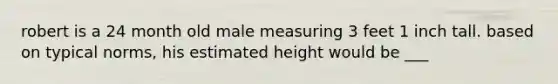 robert is a 24 month old male measuring 3 feet 1 inch tall. based on typical norms, his estimated height would be ___