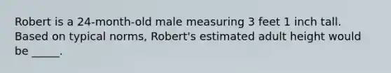 Robert is a 24-month-old male measuring 3 feet 1 inch tall. Based on typical norms, Robert's estimated adult height would be _____.