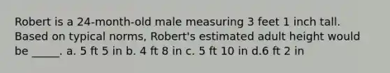 Robert is a 24-month-old male measuring 3 feet 1 inch tall. Based on typical norms, Robert's estimated adult height would be _____. a. 5 ft 5 in b. 4 ft 8 in c. 5 ft 10 in d.6 ft 2 in