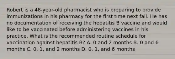 Robert is a 48-year-old pharmacist who is preparing to provide immunizations in his pharmacy for the first time next fall. He has no documentation of receiving the hepatitis B vaccine and would like to be vaccinated before administering vaccines in his practice. What is the recommended routine schedule for vaccination against hepatitis B? A. 0 and 2 months B. 0 and 6 months C. 0, 1, and 2 months D. 0, 1, and 6 months