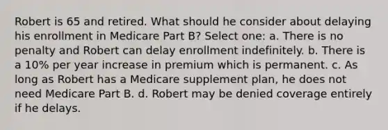 Robert is 65 and retired. What should he consider about delaying his enrollment in Medicare Part B? Select one: a. There is no penalty and Robert can delay enrollment indefinitely. b. There is a 10% per year increase in premium which is permanent. c. As long as Robert has a Medicare supplement plan, he does not need Medicare Part B. d. Robert may be denied coverage entirely if he delays.