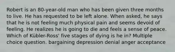 Robert is an 80-year-old man who has been given three months to live. He has requested to be left alone. When asked, he says that he is not feeling much physical pain and seems devoid of feeling. He realizes he is going to die and feels a sense of peace. Which of Kübler-Ross' five stages of dying is he in? Multiple choice question. bargaining depression denial anger acceptance