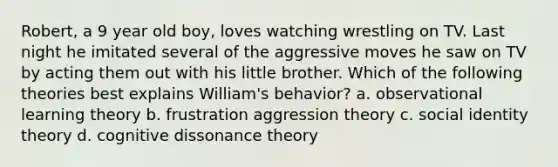 Robert, a 9 year old boy, loves watching wrestling on TV. Last night he imitated several of the aggressive moves he saw on TV by acting them out with his little brother. Which of the following theories best explains William's behavior? a. observational learning theory b. frustration aggression theory c. social identity theory d. cognitive dissonance theory