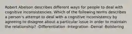 Robert Abelson describes different ways for people to deal with cognitive inconsistencies. Which of the following terms describes a person's attempt to deal with a cognitive inconsistency by agreeing to disagree about a particular issue in order to maintain the relationship? -Differentiation -Integration -Denial -Bolstering