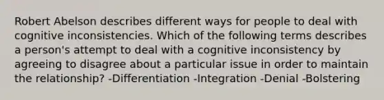 Robert Abelson describes different ways for people to deal with cognitive inconsistencies. Which of the following terms describes a person's attempt to deal with a cognitive inconsistency by agreeing to disagree about a particular issue in order to maintain the relationship? -Differentiation -Integration -Denial -Bolstering