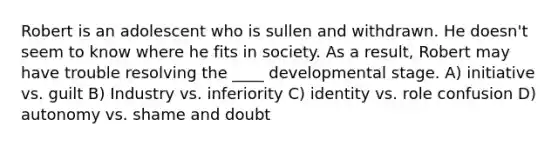 Robert is an adolescent who is sullen and withdrawn. He doesn't seem to know where he fits in society. As a result, Robert may have trouble resolving the ____ developmental stage. A) initiative vs. guilt B) Industry vs. inferiority C) identity vs. role confusion D) autonomy vs. shame and doubt