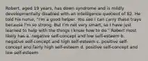 Robert, aged 19 years, has down syndrome and is mildly developmentally disabled with an intelligence quotient of 82. He told his nurse, "I'm a good helper. You see I can carry these trays because I'm so strong. But I'm not very smart, so I have just learned to help with the things I know how to do." Robert most likely has a. negative self-concept and low self-esteem b. negative self-concept and high self-esteem c. positive self-concept and fairly high self-esteem d. positive self-concept and low self-esteem