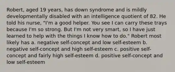 Robert, aged 19 years, has down syndrome and is mildly developmentally disabled with an intelligence quotient of 82. He told his nurse, "I'm a good helper. You see I can carry these trays because I'm so strong. But I'm not very smart, so I have just learned to help with the things I know how to do." Robert most likely has a. negative self-concept and low self-esteem b. negative self-concept and high self-esteem c. positive self-concept and fairly high self-esteem d. positive self-concept and low self-esteem