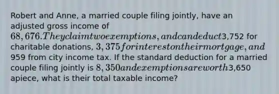 Robert and Anne, a married couple filing jointly, have an adjusted gross income of 68,676. They claim two exemptions, and can deduct3,752 for charitable donations, 3,375 for interest on their mortgage, and959 from city income tax. If the standard deduction for a married couple filing jointly is 8,350 and exemptions are worth3,650 apiece, what is their total taxable income?