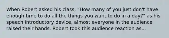 When Robert asked his class, "How many of you just don't have enough time to do all the things you want to do in a day?" as his speech introductory device, almost everyone in the audience raised their hands. Robert took this audience reaction as...