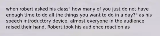 when robert asked his class" how many of you just do not have enough time to do all the things you want to do in a day?" as his speech introductory device, almost everyone in the audience raised their hand, Robert took his audience reaction as