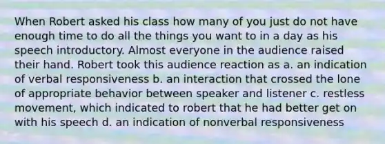 When Robert asked his class how many of you just do not have enough time to do all the things you want to in a day as his speech introductory. Almost everyone in the audience raised their hand. Robert took this audience reaction as a. an indication of verbal responsiveness b. an interaction that crossed the lone of appropriate behavior between speaker and listener c. restless movement, which indicated to robert that he had better get on with his speech d. an indication of nonverbal responsiveness