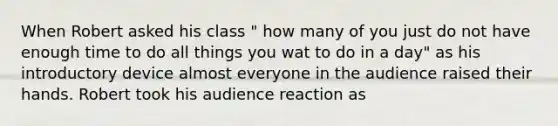 When Robert asked his class " how many of you just do not have enough time to do all things you wat to do in a day" as his introductory device almost everyone in the audience raised their hands. Robert took his audience reaction as