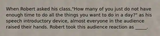 When Robert asked his class,"How many of you just do not have enough time to do all the things you want to do in a day?" as his speech introductory device, almost everyone in the audience raised their hands. Robert took this audience reaction as _____.