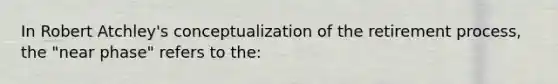 In Robert Atchley's conceptualization of the retirement process, the "near phase" refers to the: