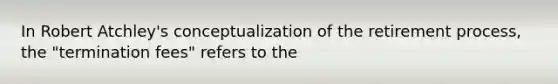 In Robert Atchley's conceptualization of the retirement process, the "termination fees" refers to the