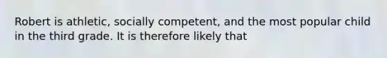 Robert is athletic, socially competent, and the most popular child in the third grade. It is therefore likely that