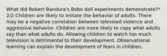 What did Robert Bandura's Bobo doll experiments demonstrate?* 2/2 Children are likely to imitate the behavior of adults. There may be a negative correlation between televised violence and aggressive behavior. Children are more likely to copy what adults say than what adults do. Allowing children to watch too much television is detrimental to their development. Observational learning can explain the development of fears in children.