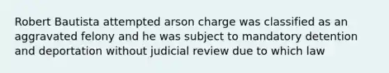 Robert Bautista attempted arson charge was classified as an aggravated felony and he was subject to mandatory detention and deportation without judicial review due to which law