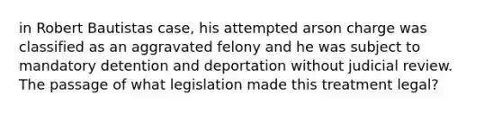 in Robert Bautistas case, his attempted arson charge was classified as an aggravated felony and he was subject to mandatory detention and deportation without judicial review. The passage of what legislation made this treatment legal?