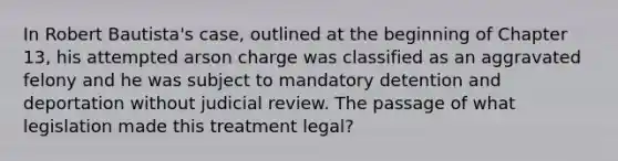 In Robert Bautista's case, outlined at the beginning of Chapter 13, his attempted arson charge was classified as an aggravated felony and he was subject to mandatory detention and deportation without judicial review. The passage of what legislation made this treatment legal?