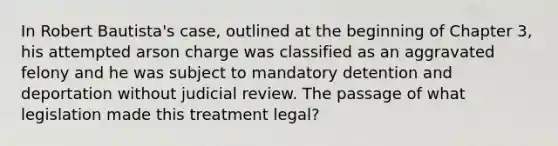 In Robert Bautista's case, outlined at the beginning of Chapter 3, his attempted arson charge was classified as an aggravated felony and he was subject to mandatory detention and deportation without judicial review. The passage of what legislation made this treatment legal?