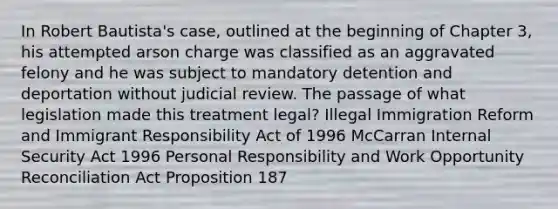 In Robert Bautista's case, outlined at the beginning of Chapter 3, his attempted arson charge was classified as an aggravated felony and he was subject to mandatory detention and deportation without judicial review. The passage of what legislation made this treatment legal? Illegal Immigration Reform and Immigrant Responsibility Act of 1996 McCarran Internal Security Act 1996 Personal Responsibility and Work Opportunity Reconciliation Act Proposition 187