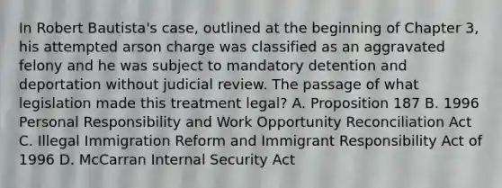 In Robert Bautista's case, outlined at the beginning of Chapter 3, his attempted arson charge was classified as an aggravated felony and he was subject to mandatory detention and deportation without judicial review. The passage of what legislation made this treatment legal? A. Proposition 187 B. 1996 Personal Responsibility and Work Opportunity Reconciliation Act C. Illegal Immigration Reform and Immigrant Responsibility Act of 1996 D. McCarran Internal Security Act