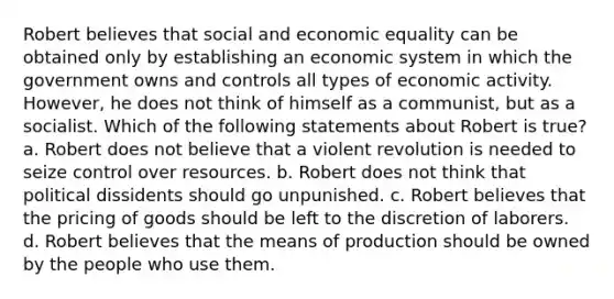 Robert believes that social and economic equality can be obtained only by establishing an economic system in which the government owns and controls all types of economic activity. However, he does not think of himself as a communist, but as a socialist. Which of the following statements about Robert is true? a. Robert does not believe that a violent revolution is needed to seize control over resources. b. Robert does not think that political dissidents should go unpunished. c. Robert believes that the pricing of goods should be left to the discretion of laborers. d. Robert believes that the means of production should be owned by the people who use them.